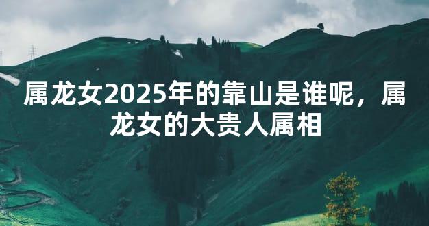 属龙女2025年的靠山是谁呢，属龙女的大贵人属相