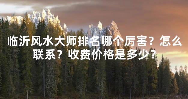 临沂风水大师排名哪个厉害？怎么联系？收费价格是多少？
