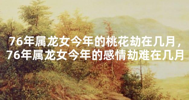 76年属龙女今年的桃花劫在几月，76年属龙女今年的感情劫难在几月