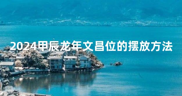 2024甲辰龙年文昌位的摆放方法