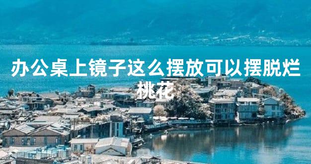 办公桌上镜子这么摆放可以摆脱烂桃花