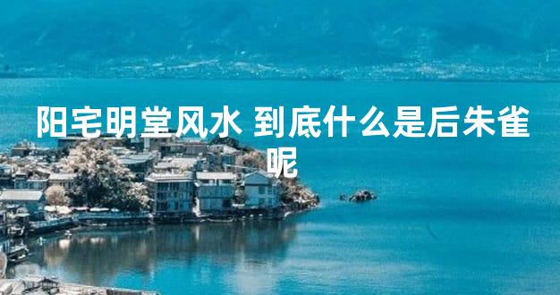 阳宅明堂风水 到底什么是后朱雀呢