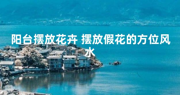 阳台摆放花卉 摆放假花的方位风水