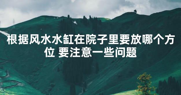 根据风水水缸在院子里要放哪个方位 要注意一些问题