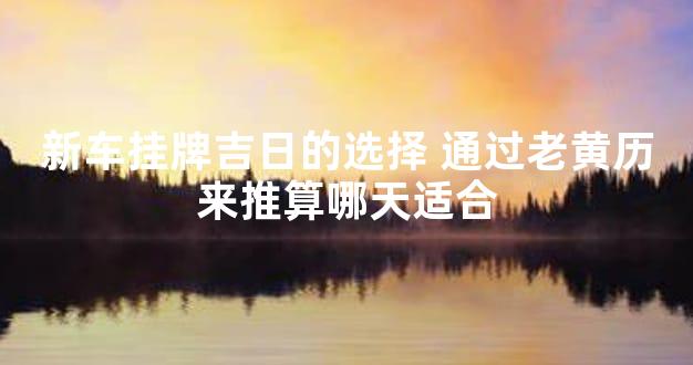 新车挂牌吉日的选择 通过老黄历来推算哪天适合