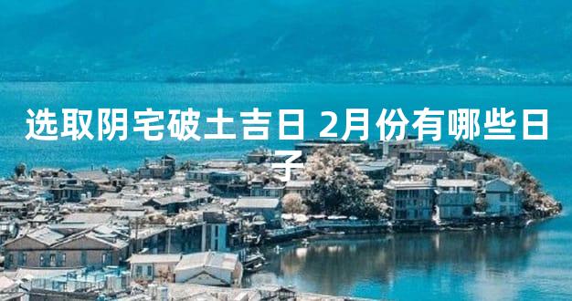 选取阴宅破土吉日 2月份有哪些日子