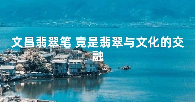 文昌翡翠笔 竟是翡翠与文化的交融