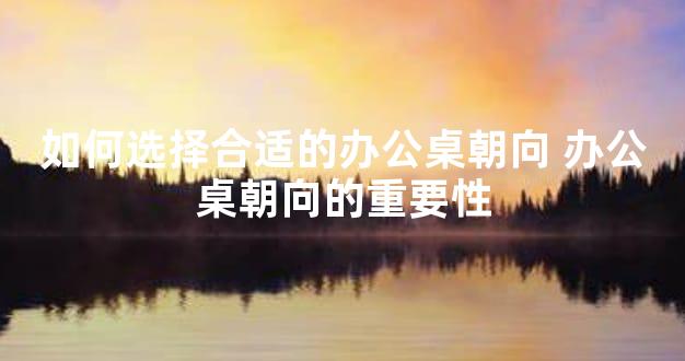 如何选择合适的办公桌朝向 办公桌朝向的重要性