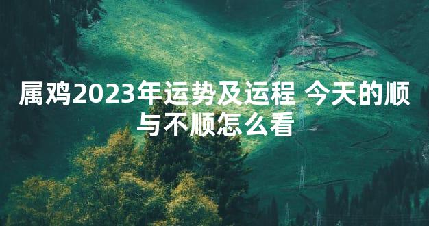 属鸡2023年运势及运程 今天的顺与不顺怎么看