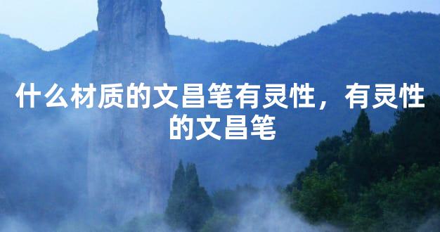 什么材质的文昌笔有灵性，有灵性的文昌笔