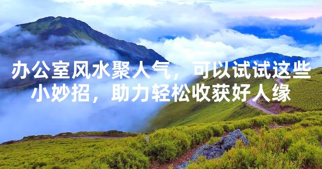 办公室风水聚人气，可以试试这些小妙招，助力轻松收获好人缘