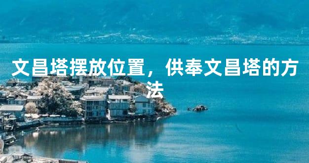 文昌塔摆放位置，供奉文昌塔的方法