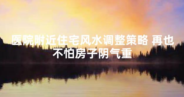 医院附近住宅风水调整策略 再也不怕房子阴气重