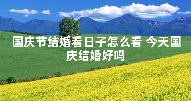 国庆节结婚看日子怎么看 今天国庆结婚好吗