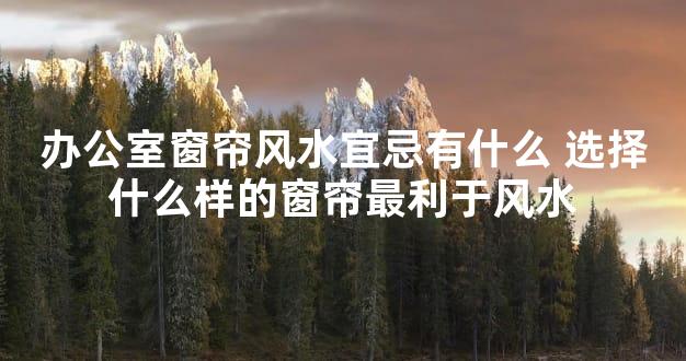 办公室窗帘风水宜忌有什么 选择什么样的窗帘最利于风水