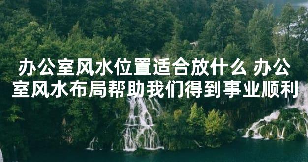 办公室风水位置适合放什么 办公室风水布局帮助我们得到事业顺利