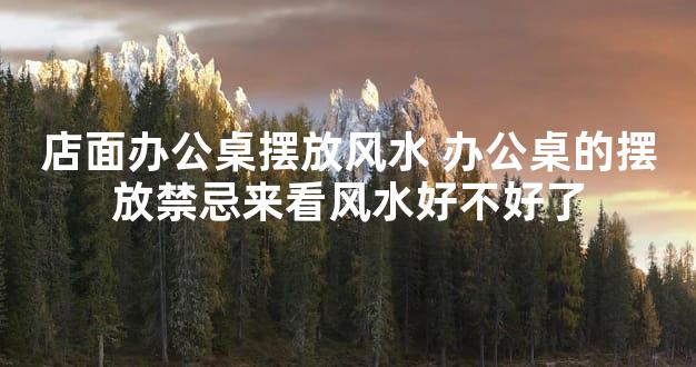 店面办公桌摆放风水 办公桌的摆放禁忌来看风水好不好了