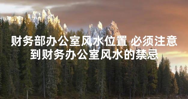 财务部办公室风水位置 必须注意到财务办公室风水的禁忌