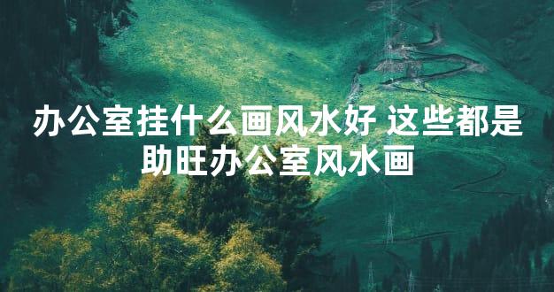 办公室挂什么画风水好 这些都是助旺办公室风水画