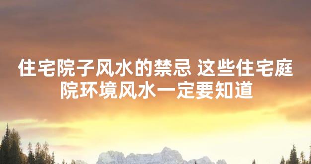 住宅院子风水的禁忌 这些住宅庭院环境风水一定要知道