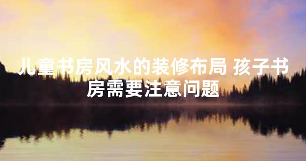 儿童书房风水的装修布局 孩子书房需要注意问题