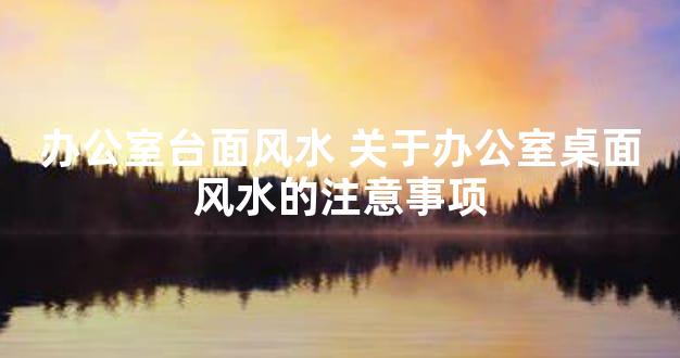 办公室台面风水 关于办公室桌面风水的注意事项