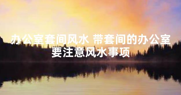 办公室套间风水 带套间的办公室要注意风水事项