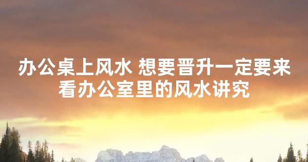 办公桌上风水 想要晋升一定要来看办公室里的风水讲究