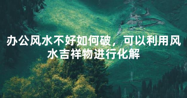 办公风水不好如何破，可以利用风水吉祥物进行化解