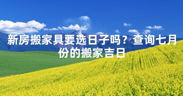 新房搬家具要选日子吗？查询七月份的搬家吉日