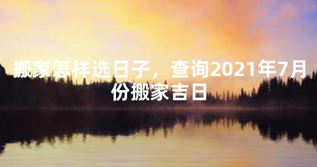 搬家怎样选日子，查询2021年7月份搬家吉日