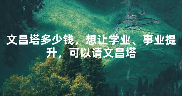 文昌塔多少钱，想让学业、事业提升，可以请文昌塔
